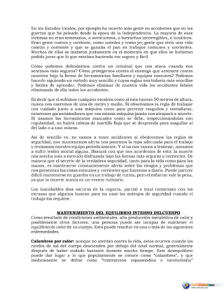 En los Estados Unidos, por ejemplo ha muerto más gente en accidentes que en las
guerras que ha peleado desde la época de la Independencia. La mayoría de esas
víctimas no eran temerarios, o aventureros, o borrachos incorregibles, o lunáticos.
Eran gente común y corriente, como ustedes y como yo; gente que vivía una vida
común y corriente y que se ganaba el pan en trabajos comunes y corrientes.
Muchos de ellos se mataron justamente en el momento en que ellos se hubieran
podido jurar que lo que estaban haciendo era seguro y fácil.
Cómo podemos defendernos contra un criminal que nos ataca cuando nos
sentimos más seguros? Cómo protegernos contra el enemigo que arremete contra
nosotros bajo la forma de herramientas familiares y equipos comunes? Podemos
hacerlo siguiendo un método muy sencillo y cuyas reglas son todavía más sencillas
y fáciles de aprender. Podemos eliminar de nuestra vida los accidentes fatales
eliminando de ella todos los accidentes.
Es decir que si subimos cualquier escalera como si ésta tuviera 50 metros de altura,
nunca nos caeremos de una de metro y medio. Si observamos la regla de trabajar
con cuidado junto a una máquina como para prevenir rasguños y cortaduras,
estaremos garantizándonos que esa misma máquina jamás nos atrapará a muerte.
Si usamos las herramientas manuales como se debe, inspeccionándolas con
regularidad, no habrá cabeza de martillo floja que se desprenda para magullar al
del lado o a uno mismo.
Así de sencillo es: no vamos a tener accidentes si obedecemos las reglas de
seguridad, nos mantenemos alerta nos ponemos la ropa adecuada para el trabajo
y revisamos nuestro equipo periódicamente. Y si no nos vamos a lesionar, novamos
a sufrir lesión mortal alguna. Bastará con que nos acordemos de esto: la muerte
nos acecha más a menudo disfrazada bajo las formas más seguras y corrientes. De
manera que el secreto de la verdadera seguridad, tanto para la vida como para las
manos, es mantenerse constantemente alerta sobre los riesgos y problemas que
nos presentan las cosas comunes y corrientes que hacemos a diario. Puede parecer
difícil mantenerse en guardia en un trabajo de rutina, pero el esfuerzo vale la pena,
ya que la muerte nunca es un evento rutinario.
Los inacabables días oscuros de la ceguera, parcial o total comienzan con las
excusas que algunos buscan para no usar los anteojos de seguridad cuando el
trabajo los requiere.
MANTENIMIENTO DEL EQUILIBRIO INTERNO DELCUERPO
Como resultado de condiciones ambientales, alta producción metabólica de calor y
posiblemente otros factores, una persona puede ser incapaz de mantener el
equilibrio de calor de su cuerpo. Esto puede resultar en una o más de las siguientes
enfermedades.
Calambres por calor: aunque no atentan contra la vida, estos ocurren cuando los
niveles de sal del cuerpo descienden por debajo del nivel normal, generalmente
después de haber sudado bastante durante mucho tiempo. Este desequilibrio
puede dar lugar a lo que popularmente se conoce como “calambres”, y que
médicamente se define como “contracción espasmódica e involuntaria”
 