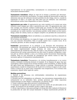 especialmente en las pantorrillas; normalmente es consecuencia de esfuerzos
musculares desmesurados”.
Tratamiento inmediato: Aflojar la ropa de la víctima y permitir que descanse.
Administrar una solución electrolítica. La mejor medida de prevención es salar los
alimentos más que de ordinario durante períodos de alto riesgo, esto es, cuando la
exposición al calor y el sudor son más altos que de ordinario. Las soluciones
electrolíticas suelen estar disponibles en latas o botellas.
Agotamiento por calor: Al agotamiento por calor también se lo conoce por otros
nombres como colapso por calor o postración por calor. El agotamiento por calor
trae consigo una función cardiaca inadecuada que resulta del fallo del sistema
circulatorio de compensar por el aumento de flujo de sangres y la deshidratación
causada por un sudor excesivo. Los síntomas pueden variar desde un leve mareo,
fatiga y dolor de cabeza, hasta un colapso completo con pérdida del conocimiento.
Tratamiento inmediato. Mover al individuo a un ambiente más frío y colocarlo en
una posición horizontal.
Si la víctima esta despierta y es capaz de tragar, se le puede administrar un vaso
con una solución electrolítica. Esto se puede repetir tres o cuatro veces. Si la
condición persiste, se debe conseguir ayuda médica.
Insolación- generalmente se la atribuye a un deterioro del mecanismo de
sudoración. Las personas que sufren de insolación con frecuencia se desploman
sin haber experimentado ningún síntoma de aviso. Las características
sobresalientes de insolación son: falta de sudor y una elevación significativa de la
temperatura del cuerpo, generalmente tan alta como 41 grados centígrados o más.
Las piel se volverá caliente y seca y la víctima puede encontrarse desorientada,
confusa. Esta es una situación de emergencia que atenta contra la vida. Es
necesario aplicar el tratamiento inmediatamente.
Tratamiento inmediato: Transportar a la víctima inmediatamente a un centro
médico, brindarle ventilación durante el traslado. Si se dispone de agua, hay que
sumergirla y darle masajes Si la víctima tiembla o tiene escalofríos, se debe sacarla
del agua hasta que desaparezcan y luego volverla a sumergir. Descontinuar las
sumersiones cuando la temperatura de la piel de la víctima es igual a la de usted.
Utilice el dorso de su mano para comprobar esta temperatura. Si la víctima está
consciente, dejarle beber agua de a poco.
Medidas preventivas:
1. Excluir a las personas con enfermedades sistemáticas de exposiciones
inusitadas al calor.
2. Permitir que los trabajadores se aclimaten. Los mecanismos responsables de la
aclimatación no se entienden bien, perolas personas que están expuestas
continuamente al calor llegan a aclimatarse y lo toleran mejor.
3. Tomar suficiente agua para prevenir la deshidratación.
4. Aumentar la ingestión de sal para mantener los niveles de sal adecuados en la
sangre. El aumento de sal también ayuda a ingerir más agua.
5. Llevar ropa liviana y clara para proteger al cuerpo del calor radiante.6.Disminuir
la producción de calor del cuerpo limitando el trabajo manteniendo períodos de
 