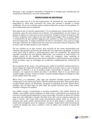 descanso o por cualquier otromedio.7.Programar el trabajo para beneficiarse de
condiciones climáticas y de otras ambientales.
INSPECCIONES DE SEGURIDAD
Mi tema para hoy es el de las inspecciones. El propósito de una inspección de
seguridad es, claro está, encontrar las cosas que causan o ayudan a causar
accidentes. Yo no sé si ustedes saben cuánta inspección se hace en esta planta. Yo
no lo sabía hasta que lo pregunté.
Esto parece que es mucho inspeccionar. Y lo es además que cuesta dinero. Pero es
necesario, pues de otra manera no lo harían. Los aseguradores no son tontos, no
gastan su dinero en cosas que no son necesarias. Tampoco lo hace la empresa. Por
lo tanto, podemos estar seguros que las inspecciones pagan. Pero yo quiero llegar
a convencerlos de que también pagarían por nosotros si cada uno hiciéramos un
poco de inspección. Yo hago ya bastante de ella en una forma u otra, pero no tengo
el tiempo suficiente de inspeccionar las cosas tan a menudo como lo requieren. Por
lo tanto, solo les pido ayuda en éste aspecto.
Tal vez ustedes no se dan cuenta, pero muchas de las cosas equivocadas que
tenemos aquí pueden prevenirse por medio de una inspección apropiada. Y esto es
cierto para toda la planta y particularmente para los accidentes. No solamente
aquellos causados por una guarda defectuosa, una escalera en mal estado o la
cabeza suelta de un martillo. Una avería de cualquier clase aumenta la
probabilidad de accidentes por que causa confusión y ordinariamente crea riesgos.
Como lo saben, aquí se investigan los accidentes cuidadosamente. Sobresale un
hecho.
En la mayoría de los casos, si la persona que sufrió el accidente hubiera hecho un
buen trabajo de inspección hubiera podido evitar la lesión, esto es, que si hubiera
detectado el defecto y si no lo pudiera haber solucionado él mismo, o; hubiera
avisado a su capataz no habría ocurrido el accidente. Esto es lo que deseo que
ustedes hagan siempre. Vamos al fondo. Cuando ustedes lleguen al trabajo en cada
turno, deben mirar las cosas.
Mirar bien a su alrededor. ¿Hay algo que estorbe? Ustedes quieren suficiente
campo para lo que tienen que hacer. Quieren dónde pararse bien. Esto quiere decir,
un piso limpio, parejo, no deslizante, sin grasa ni manchas de aceite. Quiere decir,
también, que no haya bajo sus pies nada que pueda hacerlos caer, como tubos,
tornillos o bloques de madera.
Las caídas causan o contribuyen a muchos accidentes. Uno puede torcerse un
tobillo o una rodilla. Puede romperse un dedo o dos, o lastimarse una muñeca. En
recintos cerrados puede golpearse la cara contra algo. Controle su banco de trabajo
para que esté ordenado y aseado. No debe tener allí o en los cajones nada que no
vaya a usarse. Las cosas tales como herramientas deben estar en su sitio. La
persona que pudo usarlo anteriormente tal vez lo dejó limpio y ordenado, si no
usted debe arreglarlo antes de empezar a trabajar. Inspeccione cada herramienta
o pieza de equipo que vaya a utilizar y esto se aplica aun cuando la saque del
almacén.
 