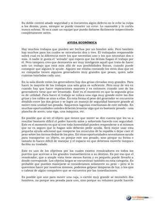 Su doble control añade seguridad y si encuentra algún defecto no le eche la culpa
a los demás, pues, siempre se puede cometer un error. Lo razonable y lo cortés
nunca sobran. Si va a usar un equipo que pueda dañarse fácilmente inspecciónelo
completamente antes.
AYUDA ECONÓMICA
Hay muchos trabajos que pueden ser hechos por un hombre solo. Pero también
hay muchos para los cuales se necesitarán dos o tres. El trabajador responsable
sabrá cual es la diferencia entre los que necesitan uno y los que necesitan dos o
más. A nadie le gusta el "avivado" que espera que los demás hagan el trabajo por
él. Pero tampoco creo que demuestra ser muy inteligente aquél que trata de hacer
solo un trabajo que está más allá de sus posibilidades físicas, cuando puede
conseguir que alguien le ayude. Alguien me estaba contando los otros días que en
su compañía tienen algunos generadores muy grandes que pesan, quien sabe
cuántas toneladas cada uno.
En la sala donde están los generadores hay dos grúas elevadas muy grandes. Para
hacer la mayoría de los trabajos una sola grúa es suficiente. Pero muy de vez en
cuando hay que hacer reparaciones mayores y es entonces cuando uno de los
generadores tiene que ser levantado. Este es el momento en que la segunda grúa
es de utilidad. Para hacer el trabajo se coloca una viga muy grande entre las dos
grúas y los cables se atan a ellas. En esta forma el peso del generador se encuentra
dividido entre las dos grúas y se logra un manejo de seguridad bastante grande al
mover esta unidad tan pesada. Saquemos lagunas enseñanzas de este método. En
muchas oportunidades ustedes deberán levantar algo que es bastante pesado - una
plancha de acero, una viga, una máquina, etc.
Es posible que al ver el objeto que tienen que mover se den cuenta que les va a
resultar bastante difícil el poder hacerlo solos y sobretodo hacerlo con seguridad.
Este es el momento en que si con toda honestidad pueden responderse a sí mismos
que no es seguro que lo hagan sólo deberán pedir ayuda. Será mejor usar esta
pequeña ayuda adicional que romperse los músculos de la espalda o dejar caer el
peso sobre los tiernos dedos de los pies. En otras oportunidades necesitamos ayuda
para transportar un objeto, no porque este sea pesado, sino porque su forma o
tamaño lo hacen difícil de manejar y el espacio en que debemos moverlo tampoco
facilita su traslado.
Este es uno de los objetivos por los cuales existen remolcadores en todos los
puertos que acercan a los grandes transatlánticos a su destino. Es por eso que el
remolcador, que a simple vista tiene menos fuerza y es pequeño puede llevarlo a
donde corresponde. Los objetos largos se encuentran también en esta categoría. Es
probable que puedan manejarse si consideramos solamente su peso – pero si lo
queremos hacer por nosotros mismos, podemos golpear lámparas de luz, o los ojos
o cabeza de algún compañero que se encuentra por las inmediaciones.
Es posible que aún para mover una caja, o cartón muy grande se necesiten dos
hombres, no porque sea pesada para uno, sino porque su volumen puede hacerle
 