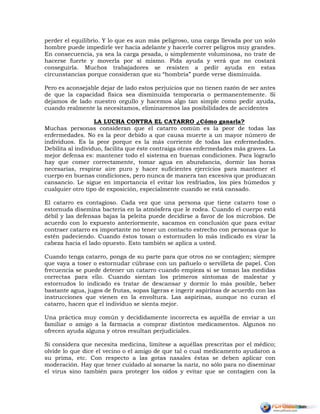 perder el equilibrio. Y lo que es aun más peligroso, una carga llevada por un solo
hombre puede impedirle ver hacia adelante y hacerle correr peligros muy grandes.
En consecuencia, ya sea la carga pesada, o simplemente voluminosa, no trate de
hacerse fuerte y moverla por sí mismo. Pida ayuda y verá que no costará
conseguirla. Muchos trabajadores se resisten a pedir ayuda en estas
circunstancias porque consideran que su “hombría” puede verse disminuida.
Pero es aconsejable dejar de lado estos perjuicios que no tienen razón de ser antes
de que la capacidad física sea disminuida temporaria o permanentemente. Si
dejamos de lado nuestro orgullo y hacemos algo tan simple como pedir ayuda,
cuando realmente la necesitamos, eliminaremos las posibilidades de accidentes
LA LUCHA CONTRA EL CATARRO ¿Cómo ganarla?
Muchas personas consideran que el catarro común es la peor de todas las
enfermedades. No es la peor debido a que causa muerte a un mayor número de
individuos. Es la peor porque es la más corriente de todas las enfermedades.
Debilita al individuo, facilita que éste contraiga otras enfermedades más graves. La
mejor defensa es: mantener todo el sistema en buenas condiciones. Para lograrlo
hay que comer correctamente, tomar agua en abundancia, dormir las horas
necesarias, respirar aire puro y hacer suficientes ejercicios para mantener el
cuerpo en buenas condiciones, pero nunca de manera tan excesiva que produzcan
cansancio. Le sigue en importancia el evitar los resfriados, los pies húmedos y
cualquier otro tipo de exposición, especialmente cuando se está cansado.
El catarro es contagioso. Cada vez que una persona que tiene catarro tose o
estornuda disemina bacteria en la atmósfera que le rodea. Cuando el cuerpo está
débil y las defensas bajas la peleíta puede decidirse a favor de los microbios. De
acuerdo con lo expuesto anteriormente, sacamos en conclusión que para evitar
contraer catarro es importante no tener un contacto estrecho con personas que lo
estén padeciendo. Cuando éstos tosan o estornuden lo más indicado es virar la
cabeza hacia el lado opuesto. Esto también se aplica a usted.
Cuando tenga catarro, ponga de su parte para que otros no se contagien; siempre
que vaya a toser o estornudar cúbrase con un pañuelo o servilleta de papel. Con
frecuencia se puede detener un catarro cuando empieza si se toman las medidas
correctas para ello. Cuando sientan los primeros síntomas de malestar y
estornudos lo indicado es tratar de descansar y dormir lo más posible, beber
bastante agua, jugos de frutas, sopas ligeras e ingerir aspirinas de acuerdo con las
instrucciones que vienen en la envoltura. Las aspirinas, aunque no curan el
catarro, hacen que el individuo se sienta mejor.
Una práctica muy común y decididamente incorrecta es aquélla de enviar a un
familiar o amigo a la farmacia a comprar distintos medicamentos. Algunos no
ofrecen ayuda alguna y otros resultan perjudiciales.
Si considera que necesita medicina, limítese a aquéllas prescritas por el médico;
olvide lo que dice el vecino o el amigo de que tal o cual medicamento ayudaron a
su prima, etc. Con respecto a las gotas nasales éstas se deben aplicar con
moderación. Hay que tener cuidado al sonarse la nariz, no sólo para no diseminar
el virus sino también para proteger los oídos y evitar que se contagien con la
 