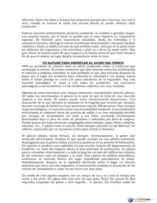 infección. Entre los oídos y la nariz hay pequeños pasajes que conectan uno con el
otro; cuando se suenan la nariz con mucha fuerza se puede obstruir tales
conductos.
Todo lo expuesto anteriormente presenta solamente un análisis a grandes rasgos.
Los catarros varían, por lo tanto es posible que el suyo requiera un tratamiento
especial. No obstante para mantenerse saludable, eluda los resfriados y el
cansancio excesivo, detenga el catarro al principio descansando y tomando líquidos
calientes y llame al médico en caso de que la fiebre suba, verá que en la pelea entre
las defensas del organismo y los microbios, usted va a llevar la mejor parte. Hay
que vencer al catarro antes de que empiece o al menos antes de que tome fuerza a
fin de que el catarro no logre dejarlo inconsciente sobre la lona.
UN ALFILER PARA DESINFLAR EL GLOBO DEL PÁNICO
VER un accidente de tránsito tiene un efecto moderador sobre el conductor que
contempla la escena. El mismo conductor que diez minutos antes iba conduciendo
el vehículo a máxima velocidad, lo más probable es que diez minutos después de
pasar por el lugar del accidente haya reducido la velocidad y con ambas manos
sobre el timón prosiga su curso con gran conciencia de la seguridad. Hay una
reacción psicológica en masa a casi todos los accidentes. Las reacciones
psicológicas a los accidentes o a los incidentes violentos son muy variadas.
Algunas de estas reacciones son: choque emocional, incredulidad, histeria, pánico.
De todas las mencionadas el pánico es la peor ya que se trata de una reacción
violenta y sin razón. El pánico puede tener consecuencias desastrosas. Una
ilustración de lo que decimos la tenemos en la tragedia que ocurrió por ejemplo,
durante un juego de futbol en el que perecieron más de 200 personas. Para escapar
al gas lacrimógeno, el cual solo causa una incomodidad temporal, la muchedumbre
aterrorizada se abalanzó hacia las puertas de salida y en una estampida horrible
por escapar se atropellaban los unos a los otros, muriendo terriblemente
destrozados bajo el peso de miles de personas o sofocados por falta de oxígeno.
Donde quiera que haya personas congregadas para trabajar, jugar, hacer compras,
estudiar, etc., el pánico está en acecho. Está siempre presente en las fábricas, los
talleres, esperando por un momento crítico para incitar el desastre.
El pánico adopta varias formas, no siempre, necesariamente, la gente sale
corriendo aterrorizada. Veamos lo que puede suceder en una planta industrial.
Supongamos que la planta utiliza productos químicos en su proceso de fabricación.
De repente se produce una explosión en una sección remota del departamento de
fundición. La onda del impacto afecta el área principal de producción. La planta
parece retumbar violentamente y a todo lo largo de un lado del edificio los cristales
de las ventanas caen en pedazos a la calle. Una especie de neblina atmosférica,
inofensiva, se extiende dentro del lugar impidiendo parcialmente la visión.
Inmediatamente después de la explosión desciende sobre el lugar un silencio
sepulcral que dura casi diez segundos. A continuación empieza el murmullo de los
cientos de trabajadores y cada vez las voces son más altas.
En medio de esto alguien empieza con un ataque de tos y es como la chispa que
incita a los otros. De algún lado sale una voz que grita “Gas!” En menos de diez
segundos empiezan los gritos y acto seguido... el pánico. En realidad nadie ha
 