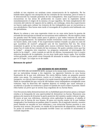 sufrido ni tan siquiera un arañazo como consecuencia de la explosión. No ha
habido daño alguno con excepción de los cristales de las ventanas, pero el temor a
lo desconocido ha tomado posesión de los trabajadores. Dos supervisores que se
encuentran en las áreas de producción en cuanto oyen la explosión saben
inmediatamente el origen de la misma y lo que significa. Se trata simplemente del
reventón del colector de vapores de la caldera, sin embargo, estos dos supervisores
no hacen nada para calmar los temores de los trabajadores que se encuentran a
sus alrededores. Dos horas más tarde el encargado de la planta está hablando con
los periodistas.
Mueve la cabeza y con una expresión triste en su cara mira hacia la puerta de
entrada de mercancías en donde se encuentran seis cadáveres.-No me explico cómo
ha pasado esto! No había razón para el pánico y que todos trataran de salir del
local precipitadamente. Ya habíamos tenido reventones como este anteriormente,
no hacen daño, solo ruido.-Y los supervisores habían trazado un plan en caso de
que sucediera de nuevo?- preguntó uno de los reporteros.-Tal vez. En otras
ocasiones la gente se ha asustado pero nunca corrieron hacia las puertas. A lo
mejor fue el ruido de los cristales de las ventanas.-De quién ustedes creen que fue
la culpa? – pregunta otro reportero. La pregunta sorprende al interrogado.-De
quién es la culpa?…..mire cuando yo salí de mi oficina, escasamente tres o cuatro
minutos después de la explosión, ya era muy tarde para hacer nada. Fue terrible
verlos gritando, unos sobre otros tratando de alcanzar la salida. Creían que había
gas en el lugar. La culpa no es de nadie.
Entonces de quien?
LOS EXCESOS NO SON BUENOS
HAY UN TIPO DE ACCIDENTE QUE, aunque es la causa más corriente de lesiones,
por su naturaleza escapa a los registros. La siguiente historia es una buena
ilustración de lo que nos referimos. En cierta fábrica había un pequeño puente
sobre una zanja. Un camionero, nuevo en el trabajo y que aún estaba un poco
inexperto, no calculo bien el espacio y la rueda trasera izquierda se salió del puente.
Daba la casualidad de que cerca de allí habían unos trabajadores arreglando unas
tuberías; bajo la dirección del capataz dejaron el trabajo por unos minutos y
acudieron a ayudar al conductor a poner el camión de nuevo sobre el puente. Entre
ellos había un joven que se sentía muy orgulloso de su fuerza física.
Con frecuencia daba demostraciones de su habilidad para levantar pesos y siempre
estaba a la búsqueda de una oportunidad de demostrar su fuerza. Buscaron una
palanca de manera de levantar la parte posterior del camión y poder colocar el gato.
El joven al que nos referimos, mientras otros aplicaban la palanca, el alzaba el
camión con la fuerza de sus brazos. El peso era mucho mayor de lo que habían
imaginado y los hombres no podían alzar el camión. En el segundo intento, nuestro
joven Sansón se excedió en sus esfuerzos y sus músculos fueron puestos a una
prueba muy severa. De pronto, en medio de la operación de alzamiento, sintió que
su pulso se aceleraba y una punzada terrible como un cuchillo le atravesaba el
costado izquierdo.
 