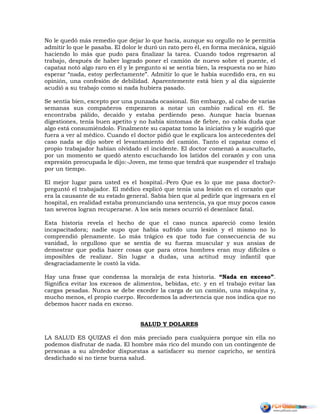 No le quedó más remedio que dejar lo que hacía, aunque su orgullo no le permitía
admitir lo que le pasaba. El dolor le duró un rato pero él, en forma mecánica, siguió
haciendo lo más que pudo para finalizar la tarea. Cuando todos regresaron al
trabajo, después de haber logrado poner el camión de nuevo sobre el puente, el
capataz notó algo raro en él y le pregunto si se sentía bien, la respuesta no se hizo
esperar “nada, estoy perfectamente”. Admitir lo que le había sucedido era, en su
opinión, una confesión de debilidad. Aparentemente está bien y al día siguiente
acudió a su trabajo como si nada hubiera pasado.
Se sentía bien, excepto por una punzada ocasional. Sin embargo, al cabo de varias
semanas sus compañeros empezaron a notar un cambio radical en él. Se
encontraba pálido, decaído y estaba perdiendo peso. Aunque hacia buenas
digestiones, tenía buen apetito y no había síntomas de fiebre, no cabía duda que
algo está consumiéndolo. Finalmente su capataz tomo la iniciativa y le sugirió que
fuera a ver al médico. Cuando el doctor pidió que le explicara los antecedentes del
caso nada se dijo sobre el levantamiento del camión. Tanto el capataz como el
propio trabajador habían olvidado el incidente. El doctor comenzó a auscultarlo,
por un momento se quedó atento escuchando los latidos del corazón y con una
expresión preocupada le dijo:-Joven, me temo que tendrá que suspender el trabajo
por un tiempo.
El mejor lugar para usted es el hospital.-Pero Que es lo que me pasa doctor?-
preguntó el trabajador. El médico explicó que tenía una lesión en el corazón que
era la causante de su estado general. Sabía bien que al pedirle que ingresara en el
hospital, en realidad estaba pronunciando una sentencia, ya que muy pocos casos
tan severos logran recuperarse. A los seis meses ocurrió el desenlace fatal.
Esta historia revela el hecho de que el caso nunca apareció como lesión
incapacitadora; nadie supo que había sufrido una lesión y el mismo no lo
comprendió plenamente. Lo más trágico es que todo fue consecuencia de su
vanidad, lo orgulloso que se sentía de su fuerza muscular y sus ansias de
demostrar que podía hacer cosas que para otros hombres eran muy difíciles o
imposibles de realizar. Sin lugar a dudas, una actitud muy infantil que
desgraciadamente le costó la vida.
Hay una frase que condensa la moraleja de esta historia. “Nada en exceso”.
Significa evitar los excesos de alimentos, bebidas, etc. y en el trabajo evitar las
cargas pesadas. Nunca se debe exceder la carga de un camión, una máquina y,
mucho menos, el propio cuerpo. Recordemos la advertencia que nos indica que no
debemos hacer nada en exceso.
SALUD Y DOLARES
LA SALUD ES QUIZAS el don más preciado para cualquiera porque sin ella no
podemos disfrutar de nada. El hombre más rico del mundo con un contingente de
personas a su alrededor dispuestas a satisfacer su menor capricho, se sentirá
desdichado si no tiene buena salud.
 