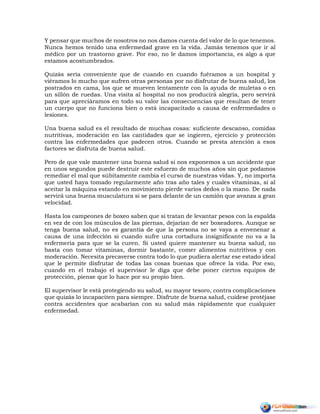 Y pensar que muchos de nosotros no nos damos cuenta del valor de lo que tenemos.
Nunca hemos tenido una enfermedad grave en la vida. Jamás tenemos que ir al
médico por un trastorno grave. Por eso, no le damos importancia, es algo a que
estamos acostumbrados.
Quizás sería conveniente que de cuando en cuando fuéramos a un hospital y
viéramos lo mucho que sufren otras personas por no disfrutar de buena salud, los
postrados en cama, los que se mueven lentamente con la ayuda de muletas o en
un sillón de ruedas. Una visita al hospital no nos producirá alegría, pero servirá
para que apreciáramos en todo su valor las consecuencias que resultan de tener
un cuerpo que no funciona bien o está incapacitado a causa de enfermedades o
lesiones.
Una buena salud es el resultado de muchas cosas: suficiente descanso, comidas
nutritivas, moderación en las cantidades que se ingieren, ejercicio y protección
contra las enfermedades que padecen otros. Cuando se presta atención a esos
factores se disfruta de buena salud.
Pero de que vale mantener una buena salud si nos exponemos a un accidente que
en unos segundos puede destruir este esfuerzo de muchos años sin que podamos
remediar el mal que súbitamente cambia el curso de nuestras vidas. Y, no importa
que usted haya tomado regularmente año tras año tales y cuales vitaminas, si al
aceitar la máquina estando en movimiento pierde varios dedos o la mano. De nada
servirá una buena musculatura si se para delante de un camión que avanza a gran
velocidad.
Hasta los campeones de boxeo saben que si tratan de levantar pesos con la espalda
en vez de con los músculos de las piernas, dejarían de ser boxeadores. Aunque se
tenga buena salud, no es garantía de que la persona no se vaya a envenenar a
causa de una infección si cuando sufre una cortadura insignificante no va a la
enfermería para que se la curen. Si usted quiere mantener su buena salud, no
basta con tomar vitaminas, dormir bastante, comer alimentos nutritivos y con
moderación. Necesita precaverse contra todo lo que pudiera alertar ese estado ideal
que le permite disfrutar de todas las cosas buenas que ofrece la vida. Por eso,
cuando en el trabajo el supervisor le diga que debe poner ciertos equipos de
protección, piense que lo hace por su propio bien.
El supervisor le está protegiendo su salud, su mayor tesoro, contra complicaciones
que quizás lo incapaciten para siempre. Disfrute de buena salud, cuídese protéjase
contra accidentes que acabarían con su salud más rápidamente que cualquier
enfermedad.
 