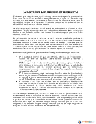 LA ELECTRICIDAD PARA QUIENES NO SON ELECTRICISTAS
Utilizamos una gran cantidad de electricidad en nuestro trabajo. Lo usamos como
luz y como fuerza. Es un verdadero salvavidas porque la mala luz y las máquinas
movidas por correas eran mataderos de hombres en los días anteriores a que la
electricidad entrara en la industria. Pero como ninguna de las cosas buenas, la
electricidad puede ser mortal si se usa mal.
Se supone que ustedes no son electricistas y por lo mismo ni la Empresa ni nadie
espera que ustedes sepan como efectuar reparaciones eléctricas. Pero hay algunos
hechos acerca de la electricidad, que ustedes deben conocer para guardarse de los
choques eléctricos.
La primera cosa es: no es la cantidad de electricidad en circuito lo que hace la
diferencia entre la vida y la muerte. Lo que hace la diferencia es la cantidad de
corriente que pase a través de las partes vitales del cuerpo. Asegúrese que sus
manos estén secas y sus pies en piso seco. De otra manera, aún una corriente de
110 voltios para la luz eléctrica de su casa puede matarlo si hace contacto con
manos mojadas o con un piso húmedo, un tubo de agua o un radiador.
He aquí unas sugerencias que lo mantendrán seguro contra riesgos eléctricos:
 1º Si cualquier aparato en que usted trabaja chispea, se sobrecalienta o
humea, no trate de repararlo usted mismo. Ciérrelo e informe a
mantenimiento.
 2º Manténgase retirados de los interruptores (switches), cajas de fusibles, u
otros aparatos a menos que ustedes hayan sido instruidos y autorizados
para manejarlos. Aún si ustedes piensan que los comprenden
completamente es mejor recordar el viejo adagio: “Un pequeño conocimiento
es una cosa peligrosa”.
 3º Si están autorizados para reemplazar fusibles, sigan las instrucciones
que se les hayan dado. Una ligera variación aparentemente inofensiva puede
ser mortal. Y nunca haga un puente en un fusible con una puntilla y otro
metal. El fusible es su mejor aparato de seguridad en el circuito eléctrico.
 4º Cuando deban usar un equipo eléctrico (incluyendo herramientas
eléctricas portátiles o luces de extensión) en situaciones en donde haya
mucha humedad o donde tengan que hacer contacto con metal
(especialmente agua o tubos de calentamiento) OBTENGAN EL PERMISO
DE SU SUPERVISOR PRIMERO.
Si ustedes siguen estas reglas y las instrucciones de operación que se les han dado,
no tendremos ningún accidente de choque eléctrico. Nuestro equipo está bien
diseñado, bien conectado a tierra, bien mantenido. Pero ningún equipo está hecho
a prueba de tontos, y si tratamos de actuar como tontos, podemos lesionarnos.
Recuerden esta regla: No aborden ningún trabajo eléctrico que no se les haya
asignado y no ejecuten ningún trabajo eléctrico que se les haya asignado de
ninguna manera distinta a como se les haya enseñado.
 