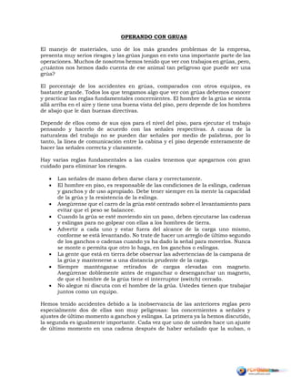 OPERANDO CON GRUAS
El manejo de materiales, uno de los más grandes problemas de la empresa,
presenta muy serios riesgos y las grúas juegan en esto una importante parte de las
operaciones. Muchos de nosotros hemos tenido que ver con trabajos en grúas, pero,
¿cuántos nos hemos dado cuenta de ese animal tan peligroso que puede ser una
grúa?
El porcentaje de los accidentes en grúas, comparados con otros equipos, es
bastante grande. Todos los que tengamos algo que ver con grúas debemos conocer
y practicar las reglas fundamentales concernientes. El hombre de la grúa se sienta
allá arriba en el aire y tiene una buena vista del piso, pero depende de los hombres
de abajo que le dan buenas directivas.
Depende de ellos como de sus ojos para el nivel del piso, para ejecutar el trabajo
pensando y hacerlo de acuerdo con las señales respectivas. A causa de la
naturaleza del trabajo no se pueden dar señales por medio de palabras, por lo
tanto, la línea de comunicación entre la cabina y el piso depende enteramente de
hacer las señales correcta y claramente.
Hay varias reglas fundamentales a las cuales tenemos que apegarnos con gran
cuidado para eliminar los riesgos.
 Las señales de mano deben darse clara y correctamente.
 El hombre en piso, es responsable de las condiciones de la eslinga, cadenas
y ganchos y de uso apropiado. Debe tener siempre en la mente la capacidad
de la grúa y la resistencia de la eslinga.
 Asegúrense que el carro de la grúa esté centrado sobre el levantamiento para
evitar que el peso se balancee.
 Cuando la grúa se esté moviendo sin un paso, deben ejecutarse las cadenas
y eslingas para no golpear con ellas a los hombres de tierra.
 Advertir a cada uno y estar fuera del alcance de la carga uno mismo,
conforme se está levantando. No trate de hacer un arreglo de último segundo
de los ganchos o cadenas cuando ya ha dado la señal para moverlos. Nunca
se monte o permita que otro lo haga, en los ganchos o eslingas.
 La gente que está en tierra debe observar las advertencias de la campana de
la grúa y mantenerse a una distancia prudente de la carga.
 Siempre manténganse retirados de cargas elevadas con magneto.
Asegúrense doblemente antes de enganchar o desenganchar un magneto,
de que el hombre de la grúa tiene el interruptor (switch) cerrado.
 No alegue ni discuta con el hombre de la grúa. Ustedes tienen que trabajar
juntos como un equipo.
Hemos tenido accidentes debido a la inobservancia de las anteriores reglas pero
especialmente dos de ellas son muy peligrosas: las concernientes a señales y
ajustes de último momento a ganchos y eslingas. La primera ya la hemos discutido,
la segunda es igualmente importante. Cada vez que uno de ustedes hace un ajuste
de último momento en una cadena después de haber señalado que la suban, o
 