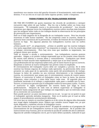 mantienen sus manos cerca del gancho durante el levantamiento, está retando al
destino. Y es un reto en el cual uno debe esperar perder, tarde o temprano.
TODOS FUIMOS UN DÍA TRABAJADORES NUEVOS
DE VEZ EN CUANDO me gusta examinar los récords de accidentes y siempre
encuentro algo sobre de que hablar. Hoy les voy a hablar sobre un tema muy
interesante, "El trabajador nuevo y la prevención de accidentes”. Los récords
muestran que algunas veces los trabajadores nuevos sufren muchas más lesiones
que los antiguos sobre todo en los trabajos donde la observancia de los principios
de prevención son importantes.
Este es el lado negativo de la fotografía de un trabajador nuevo. Pero los récords
muestran el lado bueno también. En las empresas como la nuestra, donde la
gerencia tiene conciencia de la prevención, el índice de lesiones de los trabajadores
nuevos es bajo. En algunas plantas los trabajadores nuevos casi no sufren
lesiones.
¿Cómo puede ser?", se preguntarán. ¿Cómo es posible que los nuevos trabajen
con tanta seguridad como nosotros?" La respuesta es simple - se les ha enseñado
a trabajar correctamente. Pero hay otra cosa que también es importante, los
antiguos tienen que ayudar.
Todo se resume a ayuda y entrenamiento. Los trabajadores nuevos quieren
aprender. Llegan a su primer trabajo esperando que se les enseñe cómo hacerlo.
Su mente está abierta a nuevas ideas y conocimientos. Cualquiera que desee
aprender lo hará mucho más rápidamente y mejor que si no tiene interés.
Los profesionales de las empresas saben esto, por lo tanto hacen lo que es correcto.
Empiezan a instruir al nuevo trabajador tan pronto como es empleado.
El entrenamiento del trabajador nuevo debe ser completo y preciso. Se le debe
mostrar las formas seguras de realizar cada operación. La prevención debe estar
presente en cada paso de la operación como parte del procedimiento de trabajo.
Aunque la labor de ustedes no sea entrenar directamente a los trabajadores
nuevos, es conveniente que sepan que el entrenamiento consta de cuatro pasos.
Primero, el instructor le indica al trabajador cómo se hace la tarea, los puntos
peligrosos, cómo evitarlos y cómo debe hacer cada cosa. El segundo paso es
enseñarle haciendo él el trabajo y explicándole cada paso a medida que lo hace.
Tercero, el instructor permite que el trabajador realice la tarea paso a paso. Cuarto,
el instructor lo vigila corrigiéndole los errores hasta que haga la tarea
perfectamente. Después de todo esto se deberá supervisar al trabajador lo
suficiente hasta asegurarse de que trabaja con seguridad y que no intercala cosas
de su invención sin autorización.
Esto puede parecer un poco mecánico pero no es así. Lo que no se quiere es que
el trabajador aprenda métodos inseguros. Este es el motivo por el cual se debe
seguir el procedimiento anteriormente delineado.
Un error que se comete en muchos lugares es el de reírse de alguna idea desusada
que tenga algún trabajador joven. Espero que ustedes nunca hagan eso, ya que
suele disgustar y molestar mucho al trabajador nuevo.
¿Se dan cuenta de lo que les quiero decir? El papel de ustedes en el programa de
entrenamiento de los trabajadores nuevos es muy importante. Se le pueden dar
instrucciones muy buenas, pero se necesita la ayuda de ustedes de ahí en adelante.
Algunos de ustedes trabajarán con él, por lo tanto deben ayudarlo, indicarle lo que
 