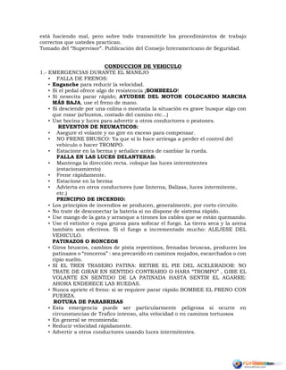 está haciendo mal, pero sobre todo transmitirle los procedimientos de trabajo
correctos que ustedes practican.
Tomado del “Supervisor”. Publicación del Consejo Interamericano de Seguridad.
CONDUCCION DE VEHICULO
1.- EMERGENCIAS DURANTE EL MANEJO
• FALLA DE FRENOS:
• Enganche para reducir la velocidad.
• Si el pedal ofrece algo de resistencia ¡BOMBEELO!
• Si nesecita parar rápido; AYUDESE DEL MOTOR COLOCANDO MARCHA
MÁS BAJA, use el freno de mano.
• Si desciende por una colina o montaña la situación es grave busque algo con
que rozar (arbustos, costado del camino etc...)
• Use bocina y luces para advertir a otros conductores o peatones.
REVENTON DE NEUMATICOS:
• Asegure el volante y no gire en exceso para compensar.
• NO FRENE BRUSCO: Ya que si lo hace arriesga a perder el control del
vehiculo o hacer TROMPO.
• Estacione en la berma y señalice antes de cambiar la rueda.
FALLA EN LAS LUCES DELANTERAS:
• Mantenga la dirección recta. coloque las luces intermitentes
(estacionamiento)
• Frene rápidamente.
• Estacione en la berma
• Advierta en otros conductores (use linterna, Balizas, luces intermitente,
etc.)
PRINCIPIO DE INCENDIO:
• Los principios de incendios se producen, generalmente, por corto circuito.
• No trate de desconectar la batería si no dispone de sistema rápido.
• Use mango de la gata y arranque a tirones los cables que se están quemando.
• Use el extintor o ropa gruesa para sofocar el fuego. La tierra seca y la arena
también son efectivos. Si el fuego a incrementado mucho: ALEJESE DEL
VEHICULO.
PATINAZOS O RONCEOS
• Giros bruscos, cambios de pista repentinos, frenadas bruscas, producen los
patinazos o “ronceros” : sea precavido en caminos mojados, escarchados o con
ripio suelto.
• SI EL TREN TRASERO PATINA: RETIRE EL PIE DEL ACELERADOR: NO
TRATE DE GIRAR EN SENTIDO CONTRARIO O HARA “TROMPO” , GIRE EL
VOLANTE EN SENTIDO DE LA PATINADA HASTA SENTIR EL AGARRE:
AHORA ENDERECE LAS RUEDAS.
• Nunca apriete el freno: si se requiere parar rápido BOMBEE EL FRENO CON
FUERZA.
ROTURA DE PARABRISAS
• Esta emergencia puede ser particularmente peligrosa si ocurre en
circunstancias de Trafico intenso, alta velocidad o en caminos tortuosos
• En general se recomienda:
• Reducir velocidad rápidamente.
• Advertir a otros conductores usando luces intermitentes.
 