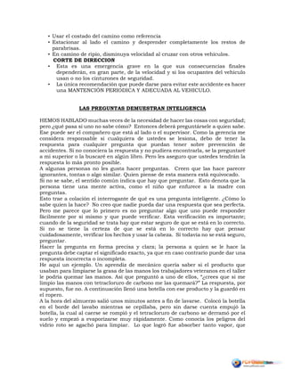 • Usar el costado del camino como referencia
• Estacionar al lado el camino y desprender completamente los restos de
parabrisas.
• En camino de ripio, disminuya velocidad al cruzar con otros vehículos.
CORTE DE DIRECCION
• Esta es una emergencia grave en la que sus consecuencias finales
dependerán, en gran parte, de la velocidad y si los ocupantes del vehiculo
usan o no los cinturones de seguridad.
• La única recomendación que puede darse para evitar este accidente es hacer
una MANTENCIÓN PERIODICA Y ADECUADA AL VEHICULO.
LAS PREGUNTAS DEMUESTRAN INTELIGENCIA
HEMOS HABLADO muchas veces de la necesidad de hacer las cosas con seguridad;
pero ¿qué pasa si uno no sabe cómo? Entonces deberá preguntársele a quien sabe.
Ese puede ser el compañero que está al lado o el supervisor. Como la gerencia me
considera responsable si cualquiera de ustedes se lesiona, debo de tener la
respuesta para cualquier pregunta que puedan tener sobre prevención de
accidentes. Si no conociera la respuesta y no pudiera encontrarla, se la preguntaré
a mi superior o la buscaré en algún libro. Pero les aseguro que ustedes tendrán la
respuesta lo más pronto posible.
A algunas personas no les gusta hacer preguntas. Creen que las hace parecer
ignorantes, tontas o algo similar. Quien piense de esta manera está equivocado.
Si no se sabe, el sentido común indica que hay que preguntar. Esto denota que la
persona tiene una mente activa, como el niño que enfurece a la madre con
preguntas.
Esto trae a colación el interrogante de qué es una pregunta inteligente. ¿Cómo lo
sabe quien la hace? No creo que nadie pueda dar una respuesta que sea perfecta.
Pero me parece que lo primero es no preguntar algo que uno puede responder
fácilmente por si mismo y que puede verificar. Esta verificación es importante;
cuando de la seguridad se trata hay que estar seguro de que se está en lo correcto.
Si no se tiene la certeza de que se está en lo correcto hay que pensar
cuidadosamente, verificar los hechos y usar la cabeza. Si todavía no se está seguro,
preguntar.
Hacer la pregunta en forma precisa y clara; la persona a quien se le hace la
pregunta debe captar el significado exacto, ya que en caso contrario puede dar una
respuesta incorrecta o incompleta.
He aquí un ejemplo. Un aprendiz de mecánico quería saber si el producto que
usaban para limpiarse la grasa de las manos los trabajadores veteranos en el taller
le podría quemar las manos. Así que preguntó a uno de ellos, “¿crees que si me
limpio las manos con tetracloruro de carbono me las quemará?” La respuesta, por
supuesto, fue no. A continuación llenó una botella con ese producto y la guardó en
el ropero.
A la hora del almuerzo salió unos minutos antes a fin de lavarse. Colocó la botella
en el borde del lavabo mientras se cepillaba, pero sin darse cuenta empujó la
botella, la cual al caerse se rompió y el tetracloruro de carbono se derramó por el
suelo y empezó a evaporizarse muy rápidamente. Como conocía los peligros del
vidrio roto se agachó para limpiar. Lo que logró fue absorber tanto vapor, que
 