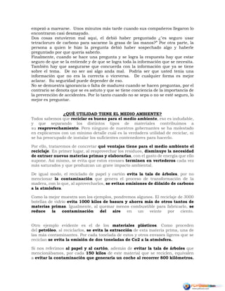 empezó a marearse. Unos minutos más tarde cuando sus compañeros llegaron lo
encontraron casi desmayado.
Dos cosas estuvieron mal aquí, el debió haber preguntado ¿"es seguro usar
tetracloruro de carbono para sacarme la grasa de las manos?” Por otra parte, la
persona a quien le hizo la pregunta debió haber sospechado algo y haberle
preguntado por que quería saberlo.
Finalmente, cuando se hace una pregunta y se logra la respuesta hay que estar
seguro de que se la entiende y de que se logra toda la información que se necesita.
También hay que asegurarse que concuerda con la información que ya se tiene
sobre el tema. De no ser así algo anda mal. Podría ser que usted tenía una
información que no era la correcta o viceversa. De cualquier forma es mejor
aclarar. Su seguridad puede depender de eso.
No se demuestra ignorancia o falta de madurez cuando se hacen preguntas, por el
contrario se denota que se es astuto y que se tiene conciencia de la importancia de
la prevención de accidentes. Por lo tanto cuando no se sepa o no se esté seguro, lo
mejor es preguntar.
¿QUÉ UTILIDAD TIENE EL MEDIO AMBIENTE?
Todos sabemos que reciclar es bueno para el medio ambiente, eso es indudable,
y que separando los distintos tipos de materiales contribuimos a
su reaprovechamiento. Pero ninguno de nuestros gobernantes se ha molestado
en explicarnos con un mínimo detalle cuál es la verdadera utilidad de reciclar, ni
se ha preocupado de instalar los suficientes contenedores para hacerlo.
Por ello, trataremos de concretar qué ventajas tiene para el medio ambiente el
reciclaje. En primer lugar, al reaprovechar los residuos, disminuye la necesidad
de extraer nuevas materias primas y elaborarlas, con el gasto de energía que ello
supone. Así mismo, se evita que estos envases terminen en vertederos cada vez
más saturados y que produzcan un grave impacto ambiental.
De igual modo, el reciclado de papel y cartón evita la tala de árboles, por no
mencionar la contaminación que genera el proceso de transformación de la
madera, con lo que, al aprovecharlos, se evitan emisiones de dióxido de carbono
a la atmósfera.
Como la mejor muestra son los ejemplos, pondremos algunos. El reciclaje de 3000
botellas de vidrio evita 1000 kilos de basura y ahorra más de otros tantos de
materias primas. Igualmente, al quemar menos combustible para fabricarlo, se
reduce la contaminación del aire en un veinte por ciento.
Otro ejemplo evidente es el de los materiales plásticos. Como proceden
del petróleo, al reciclarlos, se evita la extracción de esta materia prima, una de
las más contaminantes. Por cada tonelada de estos y otros envases ligeros que se
reciclan se evita la emisión de dos toneladas de Co2 a la atmósfera.
Si nos referimos al papel y al cartón, además de evitar la tala de árboles que
mencionábamos, por cada 150 kilos de este material que se reciclen, equivalen
a evitar la contaminación que generaría un coche al recorrer 800 kilómetros.
 