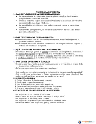 YO HAGO LA DIFERENCIA
1.- LA COMPLEJIDAD DE LA NATURALEZA HUMANA
 La prevención de accidentes es una disciplina compleja, básicamente
porque trabaja con el ser humano.
 Trabajar en forma segura es un comportamiento anti-natural, en definitiva
es complicado, más largo y tedioso.
 La seguridad en el trabajo es una lucha constante contra la naturaleza
humana.
 Por lo tanto, para prevenir, es central el compromiso de cada uno de los
que forman la empresa.
2.- POR QUÉ TRABAJAR CON LA CONDUCTA
• Podemos intervenir con la Conducta del trabajador, básicamente porque la
podemos observar y medir.
• Para obtener resultados debemos incrementar los comportamientos seguros y
reducir las conductas inseguras.
3.- QUÉ CONDUCTAS NOS INTERESAN IDENTIFICAR
 Conductas de riesgo que en el pasado han llevado a cuasi pérdidas o lesiones y
las conductas seguras que pudieron haber prevenido esos incidentes.
 Conductas de riesgo que tienen el potencial de llevar a una lesión (o fatalidad)
y conductas seguras que puedan prevenir ese tipo de incidente.
4.- POR DÓNDE COMENZAR A MEJORAR
• Como hemos visto, tanto en la corrección como en la prevención, el centro de la
intervención es la conducta.
• Debemos responder a dos preguntas esenciales:
¿Qué conductas necesitan aumentarse o disminuirse para mejorar la seguridad?
¿Qué condiciones ambientales o físicas podemos cambiar para disminuir las
conductas indeseables y aumentar las conductas seguras?
5.- CONDUCTA SEGURA
1. Orden y limpieza de las áreas de trabajo.
2. Equipos de protección personal.
3. Uso de herramientas, materiales y equipos.
4. Conductas claves durante procedimientos de trabajo.
5. Posturas y desplazamientos en el lugar de trabajo.
6.- VALORES DE UNA CULTURA DE LA SEGURIDAD
 La seguridad es un proceso SOLIDARIO.
 Por lo tanto, no se trata de que “Me cuido el pellejo solito”
 La seguridad la hacemos entre TODOS.
 La seguridad debe ser un proceso orientado a lo POSITIVO.
 Debemos HABLAR de seguridad, por ej. Día del incidente.
 