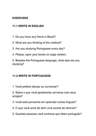 EXERCISES

11.1 WRITE IN ENGLISH


1. Do you have any friend in Brazil?

2. What are you thinking of this method?

3. Are you studying Portuguese every day?

4. Please, open your books on page sixteen.

5. Besides the Portuguese language, what else are you
studying?



11.2 WRITE IN PORTUGUESE


1. Você prefere dançar ou conversar?

2. Sobre o que você geralmente conversa com seus
amigos?

3. Você está pensando em aprender outras línguas?

4. O que você acha de abrir uma escola de idiomas?

5. Quantas pessoas você conhece que falam português?
 