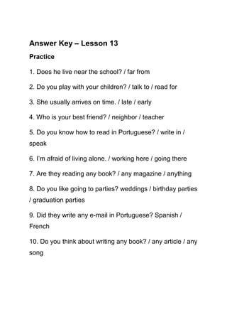 Answer Key – Lesson 13
Practice

1. Does he live near the school? / far from

2. Do you play with your children? / talk to / read for

3. She usually arrives on time. / late / early

4. Who is your best friend? / neighbor / teacher

5. Do you know how to read in Portuguese? / write in /
speak

6. I’m afraid of living alone. / working here / going there

7. Are they reading any book? / any magazine / anything

8. Do you like going to parties? weddings / birthday parties
/ graduation parties

9. Did they write any e-mail in Portuguese? Spanish /
French

10. Do you think about writing any book? / any article / any
song
 