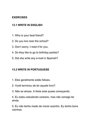 EXERCISES

13.1 WRITE IN ENGLISH


1. Who is your best friend?

2. Do you live near the school?

3. Don’t worry. I read it for you.

4. Do they like to go to birthday parties?

5. Did she write any e-mail in Spanish?



13.2 WRITE IN PORTUGUESE


1. Eles geralmente estão felizes.

2. Você terminou de ler aquele livro?

3. Não se atrase. A festa está quase começando.

4. Eu estou estudando coreano, mas não consigo ler
ainda.

5. Eu não tenho medo de morar sozinho. Eu tenho bons
vizinhos.
 