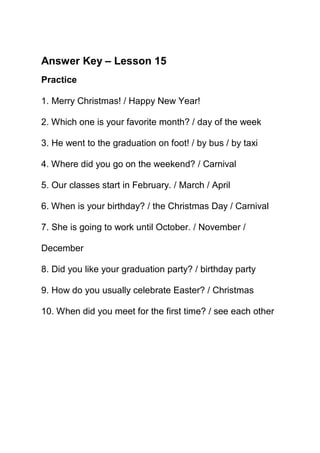 Answer Key – Lesson 15
Practice

1. Merry Christmas! / Happy New Year!

2. Which one is your favorite month? / day of the week

3. He went to the graduation on foot! / by bus / by taxi

4. Where did you go on the weekend? / Carnival

5. Our classes start in February. / March / April

6. When is your birthday? / the Christmas Day / Carnival

7. She is going to work until October. / November /

December

8. Did you like your graduation party? / birthday party

9. How do you usually celebrate Easter? / Christmas

10. When did you meet for the first time? / see each other
 