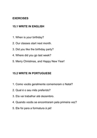 EXERCISES

15.1 WRITE IN ENGLISH


1. When is your birthday?

2. Our classes start next month.

3. Did you like the birthday party?

4. Where did you go last week?

5. Merry Christmas, and Happy New Year!



15.2 WRITE IN PORTUGUESE


1. Como vocês geralmente comemoram o Natal?

2. Qual é o seu mês preferido?

3. Ela vai trabalhar até dezembro.

4. Quando vocês se encontraram pela primeira vez?

5. Ele foi para a formatura à pé!
 