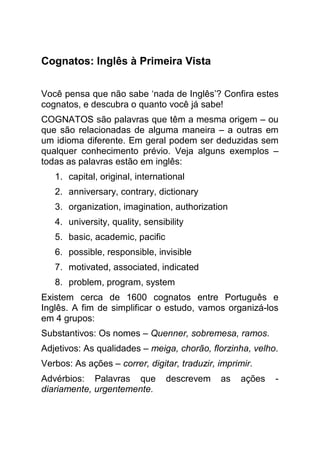 Cognatos: Inglês à Primeira Vista


Você pensa que não sabe ‘nada de Inglês’? Confira estes
cognatos, e descubra o quanto você já sabe!
COGNATOS são palavras que têm a mesma origem – ou
que são relacionadas de alguma maneira – a outras em
um idioma diferente. Em geral podem ser deduzidas sem
qualquer conhecimento prévio. Veja alguns exemplos –
todas as palavras estão em inglês:
   1. capital, original, international
   2. anniversary, contrary, dictionary
   3. organization, imagination, authorization
   4. university, quality, sensibility
   5. basic, academic, pacific
   6. possible, responsible, invisible
   7. motivated, associated, indicated
   8. problem, program, system
Existem cerca de 1600 cognatos entre Português e
Inglês. A fim de simplificar o estudo, vamos organizá-los
em 4 grupos:
Substantivos: Os nomes – Quenner, sobremesa, ramos.
Adjetivos: As qualidades – meiga, chorão, florzinha, velho.
Verbos: As ações – correr, digitar, traduzir, imprimir.
Advérbios: Palavras que          descrevem    as   ações   -
diariamente, urgentemente.
 