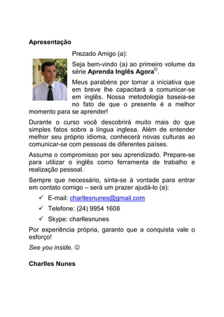 Apresentação
               Prezado Amigo (a):
               Seja bem-vindo (a) ao primeiro volume da
               série Aprenda Inglês Agora©.
             Meus parabéns por tomar a iniciativa que
             em breve lhe capacitará a comunicar-se
             em inglês. Nossa metodologia baseia-se
             no fato de que o presente é a melhor
momento para se aprender!
Durante o curso você descobrirá muito mais do que
simples fatos sobre a língua inglesa. Além de entender
melhor seu próprio idioma, conhecerá novas culturas ao
comunicar-se com pessoas de diferentes países.
Assuma o compromisso por seu aprendizado. Prepare-se
para utilizar o inglês como ferramenta de trabalho e
realização pessoal.
Sempre que necessário, sinta-se à vontade para entrar
em contato comigo – será um prazer ajudá-lo (a):
      E-mail: charllesnunes@gmail.com
      Telefone: (24) 9954 1608
      Skype: charllesnunes
Por experiência própria, garanto que a conquista vale o
esforço!
See you inside. ☺

Charlles Nunes
 