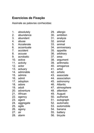 Exercícios de Fixação
Assinale as palavras conhecidas:


1.    absolutely               29.   allergic
2.    abundance                30.   ambition
3.    abundant                 31.   analyze
4.    abuse                    32.   animal
5.    Accelerate               33.   animal
6.    accentuate               34.   anniversary
7.    accident                 35.   appetite
8.    accuse                   36.   arbitrary
9.    acrobatic                37.   area
10.   active                   38.   argument
11.   activity                 39.   arithmetic
12.   actor                    40.   arrogance
13.   actuary                  41.   artist
14.   admirable                42.   artistic
15.   admire                   43.   associate
16.   admit                    44.   association
17.   adoption                 45.   astronomy
18.   adore                    46.   Atlantic
19.   adult                    47.   atmosphere
20.   adventure                48.   attention
21.   African                  49.   August
22.   agency                   50.   authorize
23.   agent                    51.   autograph
24.   aggregate                52.   automatic
25.   agile                    53.   automobile
26.   agony                    54.   banana
27.   air                      55.   battery
28.   alarm                    56.   bicycle
 