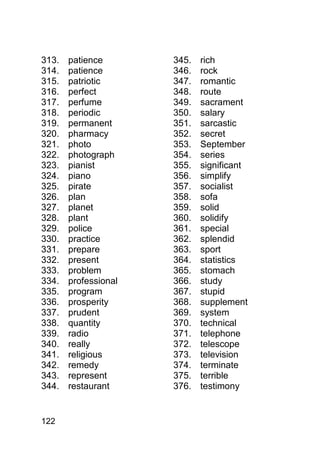 313.   patience       345.   rich
314.   patience       346.   rock
315.   patriotic      347.   romantic
316.   perfect        348.   route
317.   perfume        349.   sacrament
318.   periodic       350.   salary
319.   permanent      351.   sarcastic
320.   pharmacy       352.   secret
321.   photo          353.   September
322.   photograph     354.   series
323.   pianist        355.   significant
324.   piano          356.   simplify
325.   pirate         357.   socialist
326.   plan           358.   sofa
327.   planet         359.   solid
328.   plant          360.   solidify
329.   police         361.   special
330.   practice       362.   splendid
331.   prepare        363.   sport
332.   present        364.   statistics
333.   problem        365.   stomach
334.   professional   366.   study
335.   program        367.   stupid
336.   prosperity     368.   supplement
337.   prudent        369.   system
338.   quantity       370.   technical
339.   radio          371.   telephone
340.   really         372.   telescope
341.   religious      373.   television
342.   remedy         374.   terminate
343.   represent      375.   terrible
344.   restaurant     376.   testimony


122
 