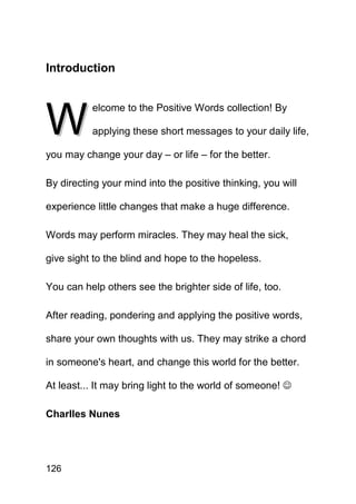 Introduction




W
          elcome to the Positive Words collection! By

          applying these short messages to your daily life,

you may change your day – or life – for the better.

By directing your mind into the positive thinking, you will

experience little changes that make a huge difference.

Words may perform miracles. They may heal the sick,

give sight to the blind and hope to the hopeless.

You can help others see the brighter side of life, too.

After reading, pondering and applying the positive words,

share your own thoughts with us. They may strike a chord

in someone's heart, and change this world for the better.

At least... It may bring light to the world of someone! ☺

Charlles Nunes




126
 