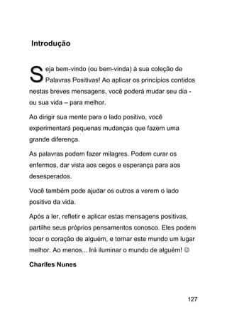 Introdução



S
     eja bem-vindo (ou bem-vinda) à sua coleção de
     Palavras Positivas! Ao aplicar os princípios contidos
nestas breves mensagens, você poderá mudar seu dia -
ou sua vida – para melhor.

Ao dirigir sua mente para o lado positivo, você
experimentará pequenas mudanças que fazem uma
grande diferença.

As palavras podem fazer milagres. Podem curar os
enfermos, dar vista aos cegos e esperança para aos
desesperados.

Você também pode ajudar os outros a verem o lado
positivo da vida.

Após a ler, refletir e aplicar estas mensagens positivas,
partilhe seus próprios pensamentos conosco. Eles podem
tocar o coração de alguém, e tornar este mundo um lugar
melhor. Ao menos... Irá iluminar o mundo de alguém! ☺

Charlles Nunes




                                                        127
 