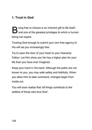 1. Trust in God



B
      eing free to choose is an inherent gift to life itself -
      and one of the greatest privileges to which a human
being can aspire.

Trusting God enough to submit your own free agency to
His will set you increasingly free.

Try to open the door of your heart to your Heavenly
Father. Let Him show you He has a higher plan for your
life than you have ever imagined.

Keep your hand in His hand. Although the paths are not
known to you, you may walk safely and faithfully. When
you allow Him to take command, changes begin from
inside out.

You will soon realize that 'all things contribute to the
welfare of those who love God’.




128
 