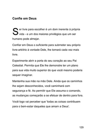 Confie em Deus



S        er livre para escolher é um dom inerente à própria
         vida - e um dos maiores privilégios que um ser
humano pode almejar.

Confiar em Deus o suficiente para submeter seu próprio
livre-arbítrio à vontade Dele, lhe tornará cada vez mais
livre.

Experimente abrir a porta do seu coração ao seu Pai
Celestial. Permita que Ele lhe demonstre ter um plano
para sua vida muito superior do que você mesmo poderia
sequer imaginar.

Mantenha sua mão na mão Dele. Ainda que os caminhos
lhe sejam desconhecidos, você caminhará com
segurança e fé. Ao permitir que Ele assuma o comando,
as mudanças começarão a se efetuar de dentro para fora.

Você logo vai perceber que 'todas as coisas contribuem
para o bem-estar daqueles que amam a Deus'.




                                                           129
 