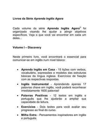 Livros da Série Aprenda Inglês Agora


Cada volume da série Aprenda Inglês Agora© foi
organizado visando lhe ajudar a atingir objetivos
específicos. Veja o que você vai encontrar em cada um
deles...


Volume I – Discovery


Neste primeiro livro, você encontrará o essencial para
comunicar-se em inglês num nível básico:


   •   Aprenda Inglês em Casa - 15 lições com verbos,
       vocabulário, expressões e modelos das estruturas
       básicas da língua inglesa. Exercícios de fixação
       com as respectivas respostas.
   •   Inglês Instrumental - Aprendendo apenas 17
       palavras chave em inglês, você poderá reconhecer
       imediatamente 1600 palavras!
   •   Palavras Positivas - 12 textos em inglês e
       português que lhe ajudarão a ampliar sua
       capacidade de leitura.
   •   Exercícios - Dois testes para você avaliar seu
       progresso ao final do curso.
   •   Milha Extra - Pensamentos inspiradores em inglês
       e português.
 