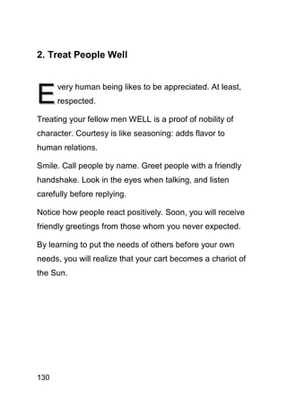 2. Treat People Well



E
      very human being likes to be appreciated. At least,
      respected.

Treating your fellow men WELL is a proof of nobility of
character. Courtesy is like seasoning: adds flavor to
human relations.

Smile. Call people by name. Greet people with a friendly
handshake. Look in the eyes when talking, and listen
carefully before replying.

Notice how people react positively. Soon, you will receive
friendly greetings from those whom you never expected.

By learning to put the needs of others before your own
needs, you will realize that your cart becomes a chariot of
the Sun.




130
 