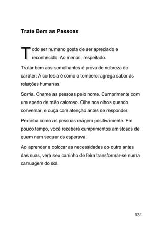 Trate Bem as Pessoas



T    odo ser humano gosta de ser apreciado e
     reconhecido. Ao menos, respeitado.

Tratar bem aos semelhantes é prova de nobreza de
caráter. A cortesia é como o tempero: agrega sabor às
relações humanas.

Sorria. Chame as pessoas pelo nome. Cumprimente com
um aperto de mão caloroso. Olhe nos olhos quando
conversar, e ouça com atenção antes de responder.

Perceba como as pessoas reagem positivamente. Em
pouco tempo, você receberá cumprimentos amistosos de
quem nem sequer os esperava.

Ao aprender a colocar as necessidades do outro antes
das suas, verá seu carrinho de feira transformar-se numa
carruagem do sol.




                                                        131
 