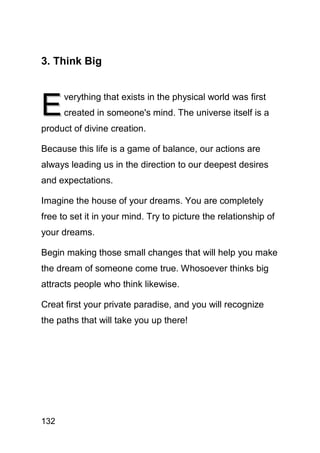3. Think Big



E
      verything that exists in the physical world was first
      created in someone's mind. The universe itself is a
product of divine creation.

Because this life is a game of balance, our actions are
always leading us in the direction to our deepest desires
and expectations.

Imagine the house of your dreams. You are completely
free to set it in your mind. Try to picture the relationship of
your dreams.

Begin making those small changes that will help you make
the dream of someone come true. Whosoever thinks big
attracts people who think likewise.

Creat first your private paradise, and you will recognize
the paths that will take you up there!




132
 