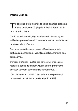 Pense Grande



T    udo o que existe no mundo físico foi antes criado na
     mente de alguém. O próprio universo é produto de
uma criação divina.

Como esta vida é um jogo de equilíbrio, nossas ações
estão sempre nos levando rumo às nossas expectativas e
desejos mais profundos.

Pense na casa dos seus sonhos. Ela é inteiramente
gratuita no pensamento. Visualize o relacionamento dos
seus sonhos.

Comece a efetuar aquelas pequenas mudanças para
realizar o sonho de alguém. Quem pensa grande atrai
pessoas que têm pensamentos semelhantes.

Crie primeiro seu paraíso particular, e você passará a
reconhecer os caminhos que te levarão até lá!




                                                         133
 