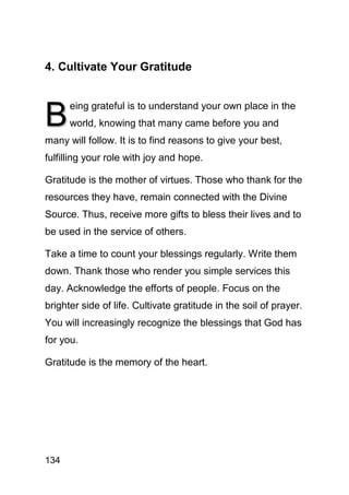 4. Cultivate Your Gratitude



B
      eing grateful is to understand your own place in the
      world, knowing that many came before you and
many will follow. It is to find reasons to give your best,
fulfilling your role with joy and hope.

Gratitude is the mother of virtues. Those who thank for the
resources they have, remain connected with the Divine
Source. Thus, receive more gifts to bless their lives and to
be used in the service of others.

Take a time to count your blessings regularly. Write them
down. Thank those who render you simple services this
day. Acknowledge the efforts of people. Focus on the
brighter side of life. Cultivate gratitude in the soil of prayer.
You will increasingly recognize the blessings that God has
for you.

Gratitude is the memory of the heart.




134
 