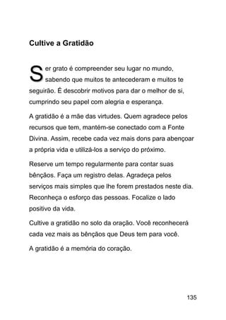 Cultive a Gratidão



S    er grato é compreender seu lugar no mundo,
     sabendo que muitos te antecederam e muitos te
seguirão. É descobrir motivos para dar o melhor de si,
cumprindo seu papel com alegria e esperança.

A gratidão é a mãe das virtudes. Quem agradece pelos
recursos que tem, mantém-se conectado com a Fonte
Divina. Assim, recebe cada vez mais dons para abençoar
a própria vida e utilizá-los a serviço do próximo.

Reserve um tempo regularmente para contar suas
bênçãos. Faça um registro delas. Agradeça pelos
serviços mais simples que lhe forem prestados neste dia.
Reconheça o esforço das pessoas. Focalize o lado
positivo da vida.

Cultive a gratidão no solo da oração. Você reconhecerá
cada vez mais as bênçãos que Deus tem para você.

A gratidão é a memória do coração.




                                                         135
 