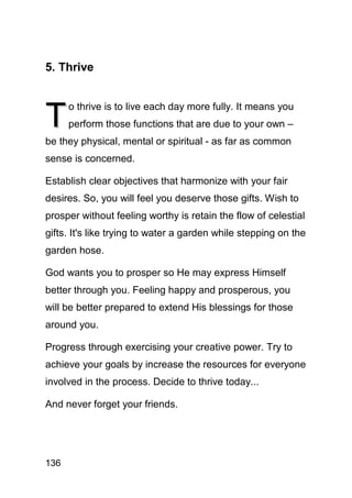 5. Thrive



T
      o thrive is to live each day more fully. It means you
      perform those functions that are due to your own –
be they physical, mental or spiritual - as far as common
sense is concerned.

Establish clear objectives that harmonize with your fair
desires. So, you will feel you deserve those gifts. Wish to
prosper without feeling worthy is retain the flow of celestial
gifts. It's like trying to water a garden while stepping on the
garden hose.

God wants you to prosper so He may express Himself
better through you. Feeling happy and prosperous, you
will be better prepared to extend His blessings for those
around you.

Progress through exercising your creative power. Try to
achieve your goals by increase the resources for everyone
involved in the process. Decide to thrive today...

And never forget your friends.




136
 