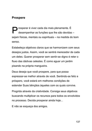 Prospere



P    rosperar é viver cada dia mais plenamente. É
     desempenhar as funções que lhe são devidas –
sejam físicas, mentais ou espirituais – na medida do bom
senso.

Estabeleça objetivos claros que se harmonizem com seus
desejos justos. Assim, você se sentirá merecedor de cada
um deles. Querer prosperar sem sentir-se digno é reter o
fluxo das dádivas celestes. É como aguar um jardim
pisando na própria mangueira.

Deus deseja que você prospere, para que possa
expressar-se melhor através de você. Sentindo-se feliz e
próspero, você estará em melhores condições de
estender Suas bênçãos àqueles com os quais convive.

Progrida através da criatividade. Consiga seus objetivos
buscando multiplicar os recursos para todos os envolvidos
no processo. Decida prosperar ainda hoje...

E não se esqueça dos amigos.




                                                      137
 