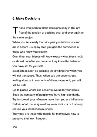 6. Make Decisions



T     hose who learn to make decisions early in life, are
      free of the tension of deciding over and over again on
the same subject.
When you set clearly the principles you believe in - and
act in accord – step by step you gain the confidence of
those who know you closely.
Over time, your friends will know exactly what they should
or should not offer you because they know the behavior
you have set for yourself.
Establish as soon as possible the dividing line which you
will not transpose. Thus, when you are under stress,
feeling alone or in moments of discouragement, you will
still be safe.
Go to places where it is easier to live up to your ideals.
Seek the company of people who have high standards.
Try to spread your influence more than you are influenced.
Refrain of all that may awaken lower instincts or that may
reduce your level consciousness.
Truly free are those who decide for themselves how to
preserve their own freedom.


138
 