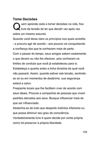 Tome Decisões

Q     uem aprende cedo a tomar decisões na vida, fica
      livre da tensão de ter que decidir vez após vez
sobre um mesmo assunto.
Quando você deixa claro os princípios nos quais acredita
- e procura agir de acordo - aos poucos vai conquistando
a confiança dos que te conhecem mais de perto.
Com o passar do tempo, seus amigos sabem exatamente
o que devem ou não lhe oferecer, pois conhecem os
limites de conduta que você já estabeleceu para si.
Estabeleça o quanto antes a linha divisória da qual você
não passará. Assim, quando estiver sob tensão, sentindo-
se só ou em momentos de desânimo, sua segurança
estará a salvo.
Freqüente locais que lhe facilitem viver de acordo com
seus ideais. Procure a companhia de pessoas que vivam
padrões elevados aos seus. Busque influenciar mais do
que ser influenciado.
Abstenha-se de tudo que desperte instintos inferiores ou
que possa diminuir seu grau de consciência.
Verdadeiramente livre é quem decide por conta própria
como irá preservar a própria liberdade.


                                                         139
 