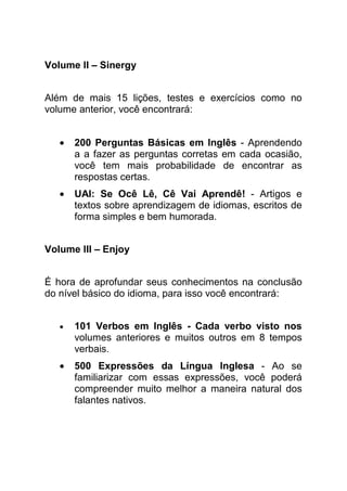 Volume II – Sinergy


Além de mais 15 lições, testes e exercícios como no
volume anterior, você encontrará:


   •   200 Perguntas Básicas em Inglês - Aprendendo
       a a fazer as perguntas corretas em cada ocasião,
       você tem mais probabilidade de encontrar as
       respostas certas.
   •   UAI: Se Ocê Lê, Cê Vai Aprendê! - Artigos e
       textos sobre aprendizagem de idiomas, escritos de
       forma simples e bem humorada.


Volume III – Enjoy


É hora de aprofundar seus conhecimentos na conclusão
do nível básico do idioma, para isso você encontrará:


   •   101 Verbos em Inglês - Cada verbo visto nos
       volumes anteriores e muitos outros em 8 tempos
       verbais.
   •   500 Expressões da Língua Inglesa - Ao se
       familiarizar com essas expressões, você poderá
       compreender muito melhor a maneira natural dos
       falantes nativos.
 