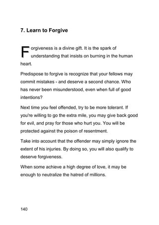 7. Learn to Forgive



F
      orgiveness is a divine gift. It is the spark of
      understanding that insists on burning in the human
heart.

Predispose to forgive is recognize that your fellows may
commit mistakes - and deserve a second chance. Who
has never been misunderstood, even when full of good
intentions?

Next time you feel offended, try to be more tolerant. If
you're willing to go the extra mile, you may give back good
for evil, and pray for those who hurt you. You will be
protected against the poison of resentment.

Take into account that the offender may simply ignore the
extent of his injuries. By doing so, you will also qualify to
deserve forgiveness.

When some achieve a high degree of love, it may be
enough to neutralize the hatred of millions.




140
 