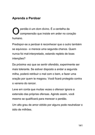 Aprenda a Perdoar



O     perdão é um dom divino. É a centelha da
      compreensão que insiste em arder no coração
humano.

Predispor-se a perdoar é reconhecer que o outro também
se equivoca - e merece uma segunda chance. Quem
nunca foi mal-interpretado, estando repleto de boas
intenções?

Da próxima vez que se sentir ofendido, experimente ser
mais tolerante. Se estiver disposto a andar a segunda
milha, poderá retribuir o mal com o bem, e fazer uma
oração por quem te magoou. Você ficará protegido contra
o veneno do rancor.

Leve em conta que muitas vezes o ofensor ignora a
extensão das próprias ofensas. Agindo assim, você
mesmo se qualificará para merecer o perdão.

Um alto grau de amor obtido por alguns pode neutralizar o
ódio de milhões.




                                                        141
 