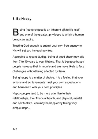 8. Be Happy



B
      eing free to choose is an inherent gift to life itself -
      and one of the greatest privileges to which a human
being can aspire.

Trusting God enough to submit your own free agency to
His will set you increasingly free.

According to recent studies, being of good cheer may add
from 7 to 10 years to your lifetime. That is because happy
people increase their immunity and are more likely to face
challenges without being affected by them.

Being happy is a matter of choice. It is a feeling that your
actions and achievements meet your own expectations
and harmonize with your core principles.

Happy people tend to be more attentive to their
relationships, their financial health, and physical, mental
and spiritual life. You may be happier by taking very
simple steps...




142
 