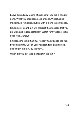 Leave behind any feeling of guilt. What you did is already
done. What you left undone... is undone. What has no
medicine, is remedied. Bubble with a friend in confidence.

Smile more. Your brain will interpret the message that you
are well, and react accordingly. Watch funny videos, tell a
good joke... Enjoy!

Find reasons to be thankful. Nobody has stopped the rain
by complaining. Get on your raincoat, take an umbrella,
and sing in the rain. By the way ...

When did you last take a shower in the rain?




                                                        143
 