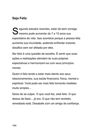 Seja Feliz



S     egundo estudos recentes, estar de bem consigo
      mesmo pode aumentar de 7 a 10 anos sua
expectativa de vida. Isso acontece porque a pessoa feliz
aumenta sua imunidade, podendo enfrentar maiores
desafios sem ser afetada por eles.

Ser feliz é uma questão de escolha. É sentir que suas
ações e realizações atendem às suas próprias
expectativas e harmonizam-se com seus princípios
morais.

Quem é feliz tende a estar mais atento aos seus
relacionamentos, sua saúde financeira, física, mental e
espiritual. Você pode ser mais feliz tomando medidas
muito simples...

Deixe de se culpar. O que você fez, está feito. O que
deixou de fazer... já era. O que não tem remédio,
remediado está. Desabafe com um amigo de confiança.




144
 