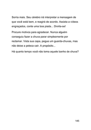 Sorria mais. Seu cérebro irá interpretar a mensagem de
que você está bem, e reagirá de acordo. Assista a vídeos
engraçados, conte uma boa piada... Divirta-se!

Procure motivos para agradecer. Nunca alguém
conseguiu fazer a chuva parar simplesmente por
reclamar. Vista sua capa, pegue um guarda-chuvas, mas
não deixe a peteca cair. A propósito...

Há quanto tempo você não toma aquele banho de chuva?




                                                     145
 