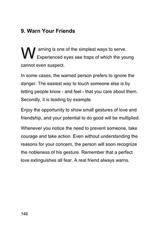 9. Warn Your Friends



W
        arning is one of the simplest ways to serve.
        Experienced eyes see traps of which the young
cannot even suspect.

In some cases, the warned person prefers to ignore the
danger. The easiest way to touch someone else is by
letting people know - and feel - that you care about them.
Secondly, it is leading by example.

Enjoy the opportunity to show small gestures of love and
friendship, and your potential to do good will be multiplied.

Whenever you notice the need to prevent someone, take
courage and take action. Even without understanding the
reasons for your concern, the person will soon recognize
the nobleness of his gesture. Remember that a perfect
love extinguishes all fear. A real friend always warns.




146
 