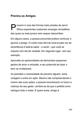 Previna os Amigos



P    revenir é uma das formas mais simples de servir.
     Olhos experientes costumam enxergar armadilhas
das quais os mais jovens nem sequer desconfiam.

Em alguns casos, a pessoa prevenida prefere continuar o
ignorar o perigo. O modo mais fácil de tocá-la pela voz de
advertência é fazê-la saber - e sentir - que você se
importa com ela de verdade. Em segundo lugar, vem seu
exemplo.

Aproveite as oportunidades de demonstrar pequenos
gestos de amor e amizade, e seu potencial de fazer o
bem se multiplicará.

Ao perceber a necessidade de prevenir alguém, tome
coragem e entre em ação. Mesmo não compreendendo o
motivo das suas ações, a pessoa reconhecerá no futuro a
nobreza do seu gesto. Lembre-se de que o perfeito amor
extingue todo o medo. E quem avisa, amigo é.




                                                        147
 