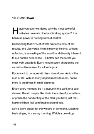 10. Slow Down



H
      ave you ever wondered why the most powerful
      vehicles have also the best braking system? It is
because power is nothing without control.

Considering that 20% of efforts produces 80% of the
results, and vice versa, living simply by instinct, without
reflection, is a wasting of the wealth and diversity inherent
to our human experience. To better see the forest you
must walk outside it. Every minute spent sharpening the
ax makes life easiear for a lumberjack.

If you want to do more with less, slow down. Amidst the
rush of life, with so many appointments to meet, notice
there is greatness in small gestures.

Enjoy every moment, be it a queue in the bank or a cold
shower. Breath deeply. Retribute the smile of your elders,
or praise the handwriting of the clerk you have just met.
Make children feel comfortable around you.

Say a silent prayer for the welfare of someone. Listen to
birds singing in a sunny morning. Watch a dew drop



148
 